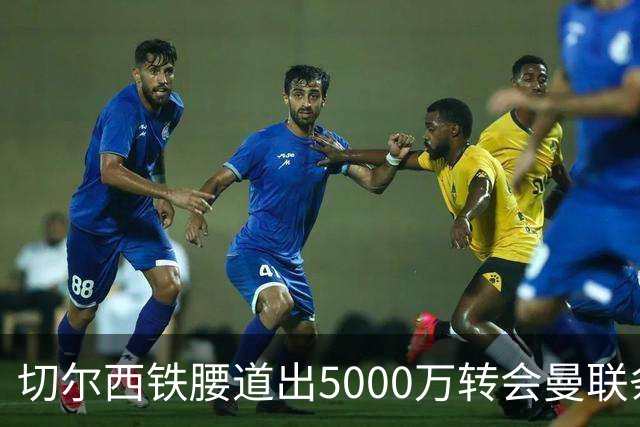 切尔西铁腰道出5000万转会曼联条件！埃德本周再次体检，原因曝光