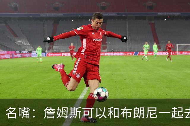 名嘴：詹姆斯可以和布朗尼一起去热火 热火也需要他的得分和组织