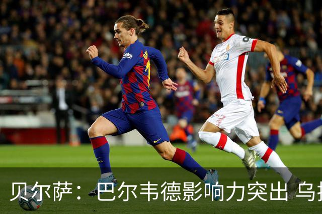 贝尔萨：巴尔韦德影响力突出 乌拉圭的打法是控制球权并向前进攻